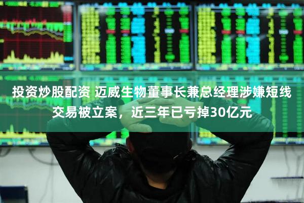 投资炒股配资 迈威生物董事长兼总经理涉嫌短线交易被立案，近三年已亏掉30亿元