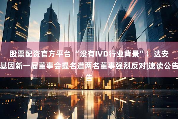 股票配资官方平台 “没有IVD行业背景”！达安基因新一届董事会提名遭两名董事强烈反对|速读公告