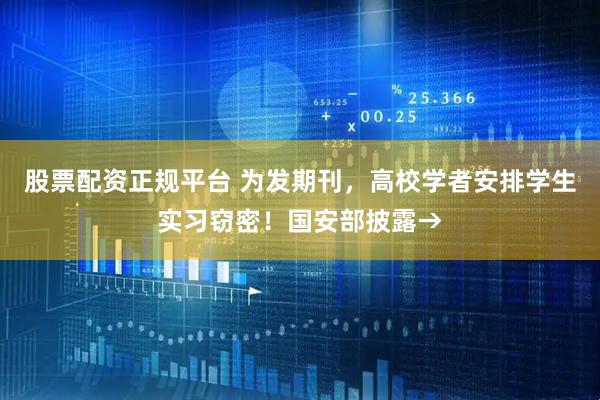 股票配资正规平台 为发期刊，高校学者安排学生实习窃密！国安部披露→