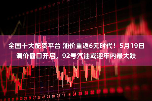 全国十大配资平台 油价重返6元时代！5月19日调价窗口开启，92号汽油或迎年内最大跌
