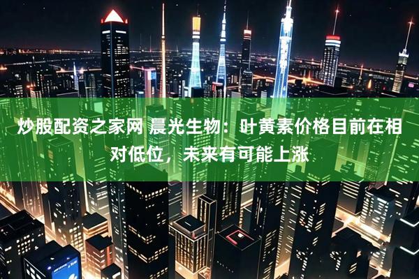 炒股配资之家网 晨光生物：叶黄素价格目前在相对低位，未来有可能上涨