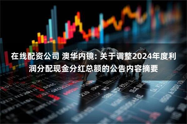 在线配资公司 澳华内镜: 关于调整2024年度利润分配现金分红总额的公告内容摘要