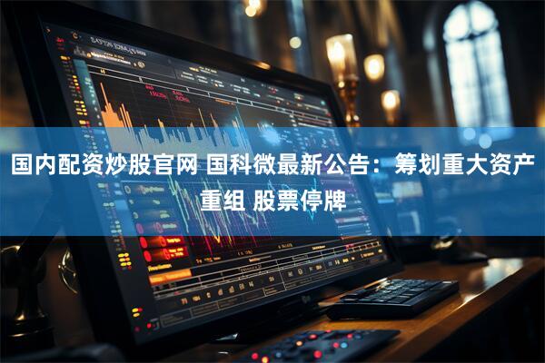 国内配资炒股官网 国科微最新公告：筹划重大资产重组 股票停牌