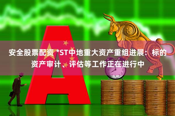 安全股票配资 *ST中地重大资产重组进展：标的资产审计、评估等工作正在进行中