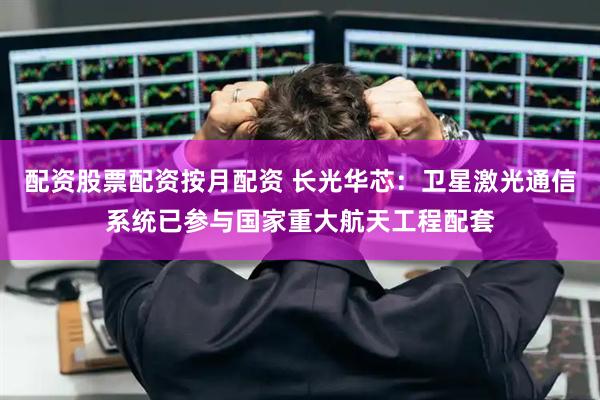 配资股票配资按月配资 长光华芯：卫星激光通信系统已参与国家重大航天工程配套