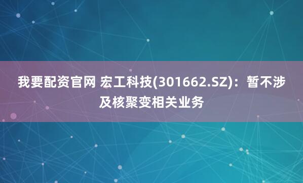 我要配资官网 宏工科技(301662.SZ)：暂不涉及核聚变相关业务
