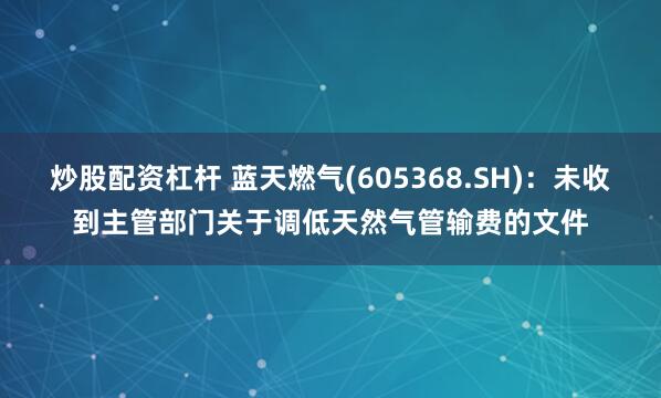 炒股配资杠杆 蓝天燃气(605368.SH)：未收到主管部门关于调低天然气管输费的文件