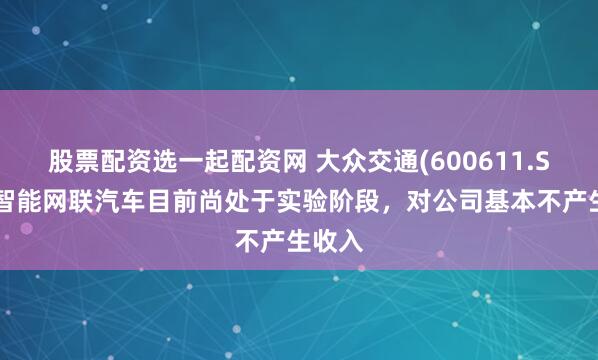 股票配资选一起配资网 大众交通(600611.SH)：智能网联汽车目前尚处于实验阶段，对公司基本不产生收入
