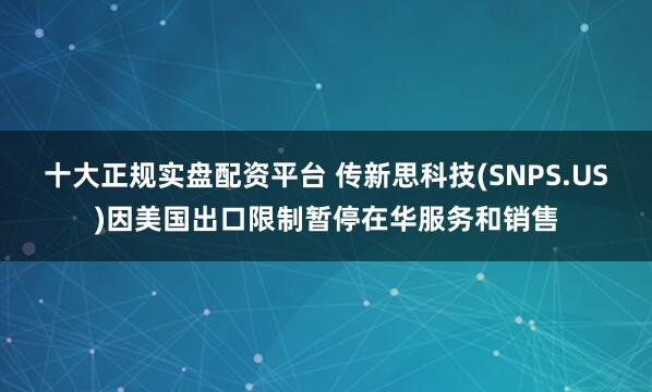 十大正规实盘配资平台 传新思科技(SNPS.US)因美国出口限制暂停在华服务和销售
