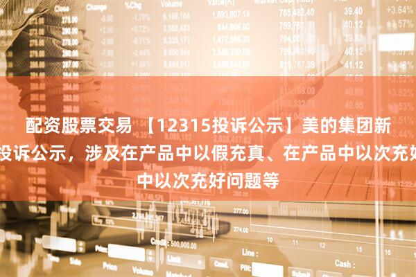 配资股票交易 【12315投诉公示】美的集团新增18件投诉公示，涉及在产品中以假充真、在产品中以次充好问题等