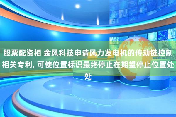 股票配资相 金风科技申请风力发电机的传动链控制相关专利, 可使位置标识最终停止在期望停止位置处