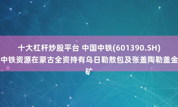 十大杠杆炒股平台 中国中铁(601390.SH)：中铁资源在蒙古全资持有乌日勒敖包及张盖陶勒盖金矿