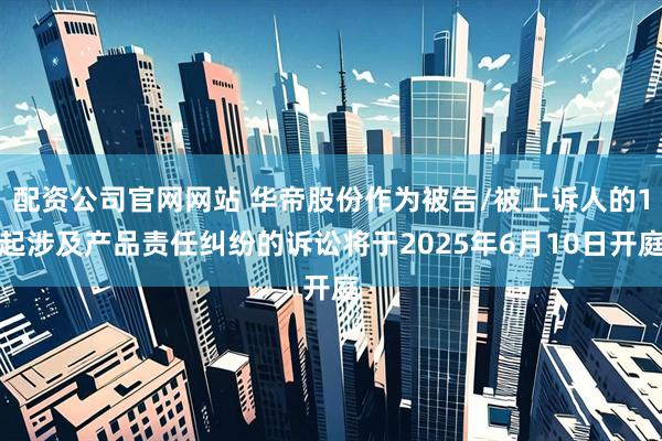 配资公司官网网站 华帝股份作为被告/被上诉人的1起涉及产品责任纠纷的诉讼将于2025年6月10日开庭