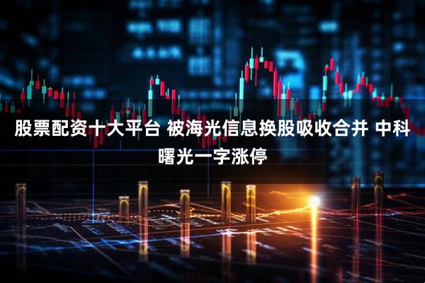 股票配资十大平台 被海光信息换股吸收合并 中科曙光一字涨停