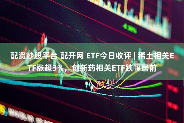 配资炒股平台 配开网 ETF今日收评 | 稀土相关ETF涨超3%，创新药相关ETF跌幅居前