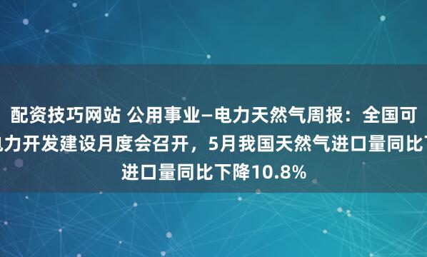 配资技巧网站 公用事业—电力天然气周报：全国可再生能源电力开发建设月度会召开，5月我国天然气进口量同比下降10.8%