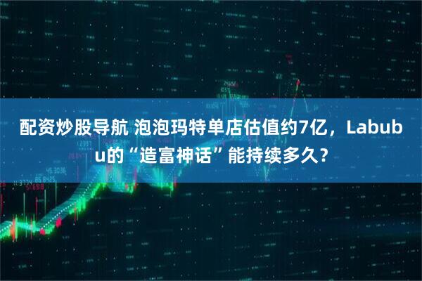 配资炒股导航 泡泡玛特单店估值约7亿，Labubu的“造富神话”能持续多久？