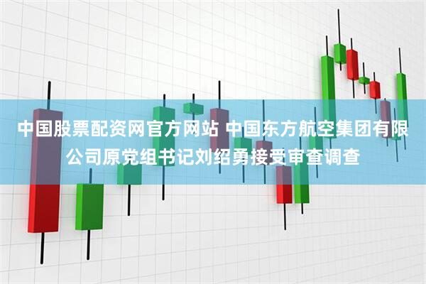 中国股票配资网官方网站 中国东方航空集团有限公司原党组书记刘绍勇接受审查调查