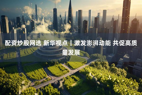 配资炒股网选 新华视点｜激发澎湃动能 共促高质量发展