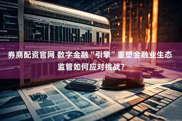 券商配资官网 数字金融“引擎”重塑金融业生态 监管如何应对挑战？