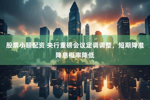 股票小额配资 央行重磅会议定调调整，短期降准降息概率降低