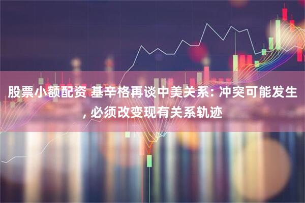 股票小额配资 基辛格再谈中美关系: 冲突可能发生, 必须改变现有关系轨迹