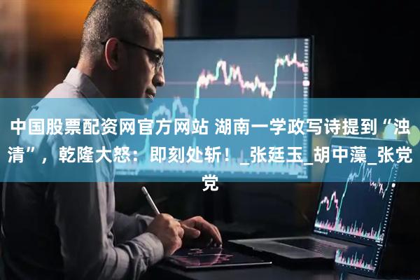中国股票配资网官方网站 湖南一学政写诗提到“浊清”，乾隆大怒：即刻处斩！_张廷玉_胡中藻_张党