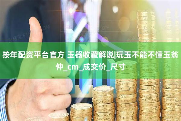 按年配资平台官方 玉器收藏解说|玩玉不能不懂玉翁仲_cm_成交价_尺寸