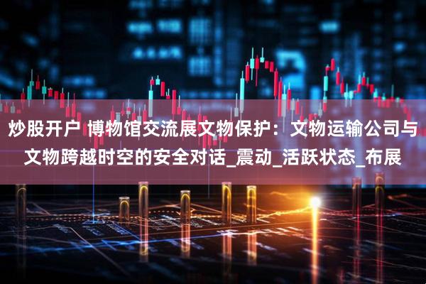 炒股开户 博物馆交流展文物保护：文物运输公司与文物跨越时空的安全对话_震动_活跃状态_布展