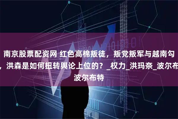南京股票配资网 红色高棉叛徒，叛党叛军与越南勾结，洪森是如何扭转舆论上位的？_权力_洪玛奈_波尔布特