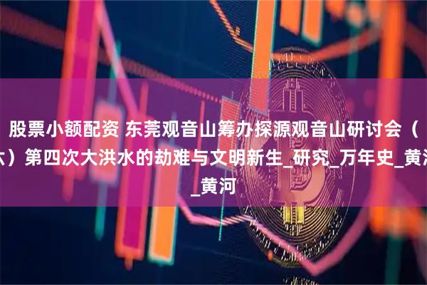 股票小额配资 东莞观音山筹办探源观音山研讨会（六）第四次大洪水的劫难与文明新生_研究_万年史_黄河