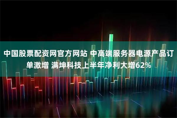 中国股票配资网官方网站 中高端服务器电源产品订单激增 满坤科技上半年净利大增62%