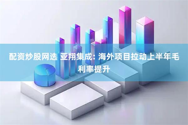 配资炒股网选 亚翔集成: 海外项目拉动上半年毛利率提升