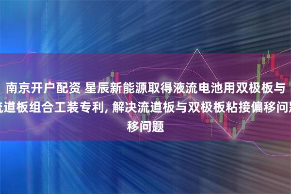 南京开户配资 星辰新能源取得液流电池用双极板与流道板组合工装专利, 解决流道板与双极板粘接偏移问题