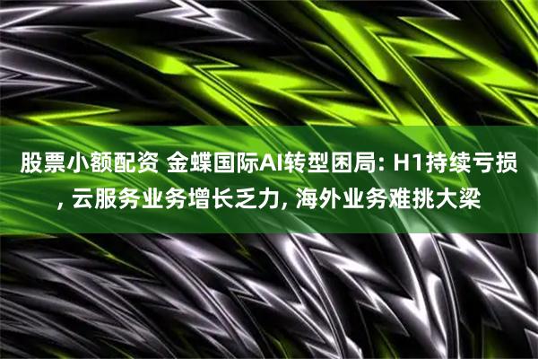 股票小额配资 金蝶国际AI转型困局: H1持续亏损, 云服务业务增长乏力, 海外业务难挑大梁