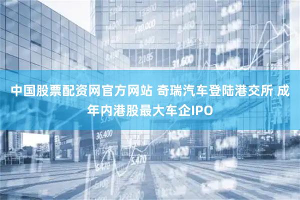 中国股票配资网官方网站 奇瑞汽车登陆港交所 成年内港股最大车企IPO