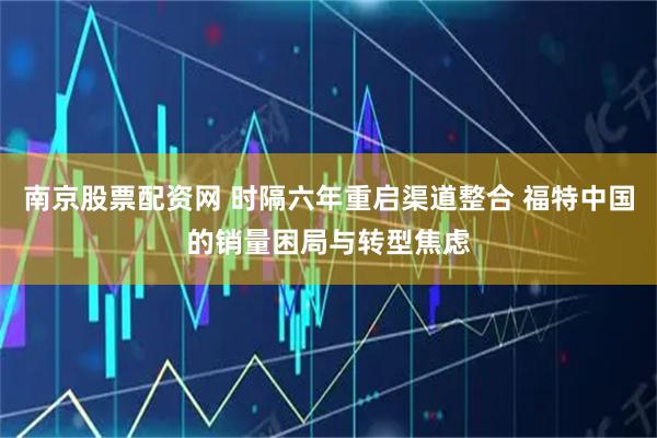 南京股票配资网 时隔六年重启渠道整合 福特中国的销量困局与转型焦虑