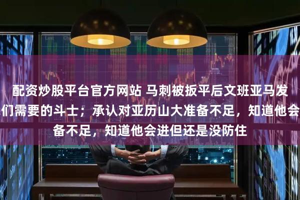 配资炒股平台官方网站 马刺被扳平后文班亚马发声：卡斯尔是我们需要的斗士；承认对亚历山大准备不足，知道他会进但还是没防住
