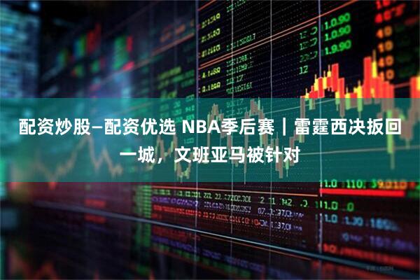 配资炒股—配资优选 NBA季后赛｜雷霆西决扳回一城，文班亚马被针对