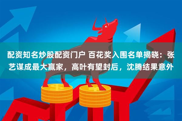 配资知名炒股配资门户 百花奖入围名单揭晓:张艺谋成最大赢家,高叶有望封后,沈腾结果意外