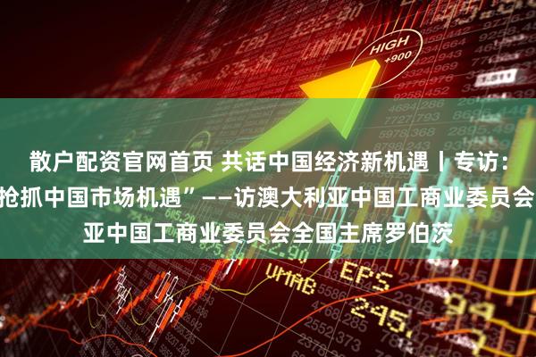 散户配资官网首页 共话中国经济新机遇丨专访:“澳企业应主动抢抓中国市场机遇”——访澳大利亚中国工商业委员会全国主席罗伯茨