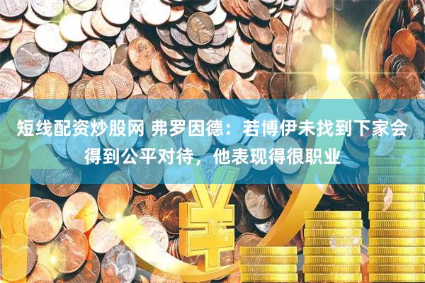 短线配资炒股网 弗罗因德：若博伊未找到下家会得到公平对待，他表现得很职业