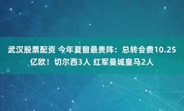 武汉股票配资 今年夏窗最贵阵:总转会费10.25亿欧!切尔西3人 红军曼城皇马2人