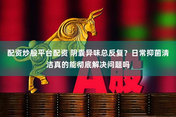配资炒股平台配资 阴囊异味总反复？日常抑菌清洁真的能彻底解决问题吗