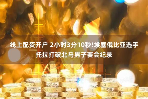 线上配资开户 2小时3分10秒!埃塞俄比亚选手托拉打破北马男子赛会纪录