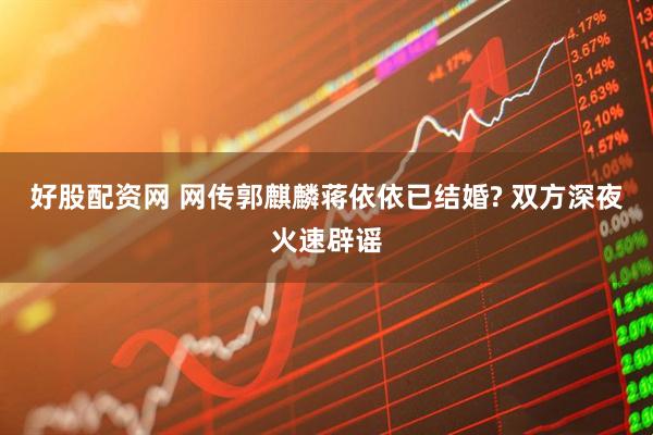 好股配资网 网传郭麒麟蒋依依已结婚? 双方深夜火速辟谣